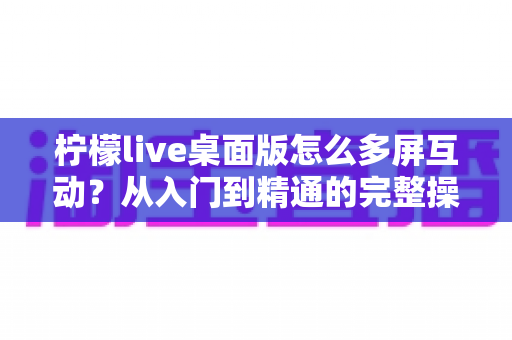 柠檬live桌面版怎么多屏互动?从入门到精通的完整操作指南 柠檬live桌面版怎么多屏互动?从入门到精通的完整操作指南