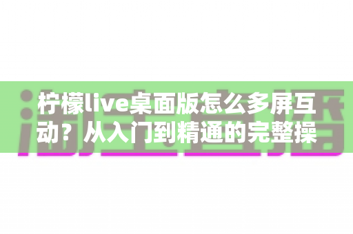 柠檬live桌面版怎么多屏互动?从入门到精通的完整操作指南 柠檬live桌面版怎么多屏互动?从入门到精通的完整操作指南