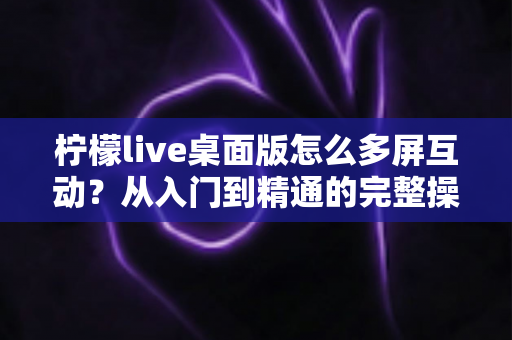 柠檬live桌面版怎么多屏互动?从入门到精通的完整操作指南 柠檬live桌面版怎么多屏互动?从入门到精通的完整操作指南
