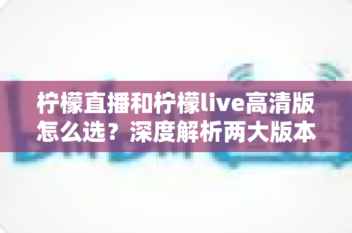 柠檬直播和柠檬live高清版怎么选？深度解析两大版本差异，助你找到最佳直播体验