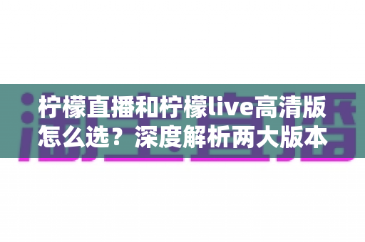 柠檬直播和柠檬live高清版怎么选？深度解析两大版本差异，助你找到最佳直播体验