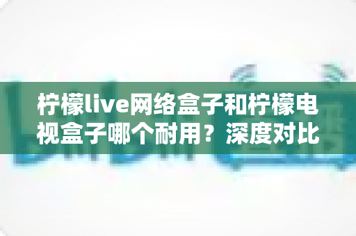 柠檬live网络盒子和柠檬电视盒子哪个耐用?深度对比解析,帮你选出更耐用的家庭影音伴侣 柠檬live网络盒子和柠檬电视盒子哪个耐用?深度对比解析,帮你选出更耐用的家庭影音伴侣