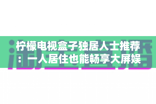 柠檬电视盒子独居人士推荐：一人居住也能畅享大屏娱乐的贴心之选