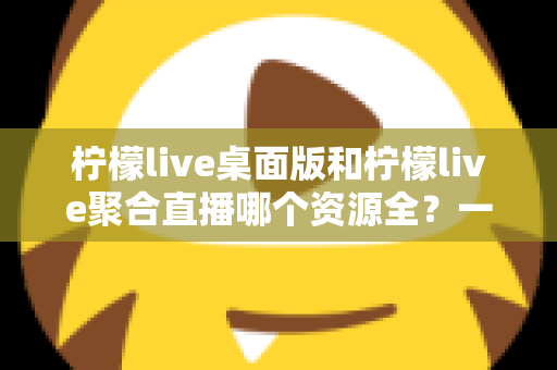 柠檬live桌面版和柠檬live聚合直播哪个资源全?一文深度对比,帮你选出资源更丰富、体验更顺畅的使用方案 柠檬live桌面版和柠檬live聚合直播哪个资源全?一文深度对比,帮你选出资源更丰富、体验更顺畅的使用方案