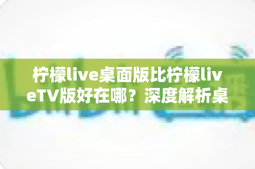 柠檬live桌面版比柠檬liveTV版好在哪？深度解析桌面版五大核心优势，帮你选对版本畅享直播新体验