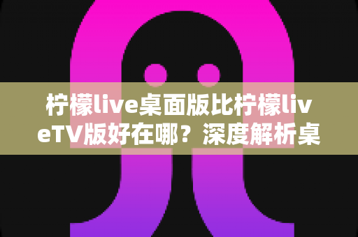 柠檬live桌面版比柠檬liveTV版好在哪？深度解析桌面版五大核心优势，帮你选对版本畅享直播新体验