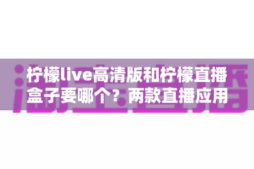 柠檬live高清版和柠檬直播盒子要哪个?两款直播应用全面对比与选择指南 柠檬live高清版和柠檬直播盒子要哪个?两款直播应用全面对比与选择指南