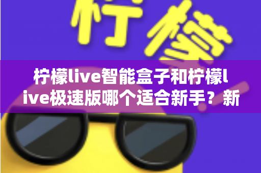 柠檬live智能盒子和柠檬live极速版哪个适合新手？新手入门选购全攻略