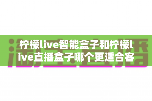 柠檬live智能盒子和柠檬live直播盒子哪个更适合客厅？家庭观影设备深度对比与选购指南