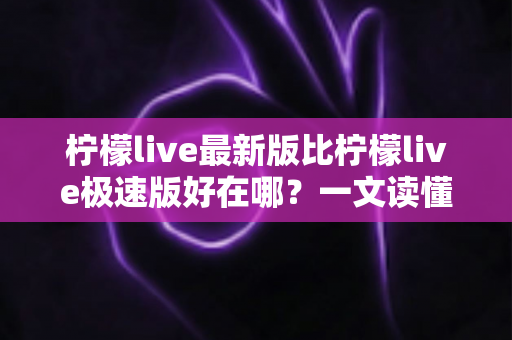 柠檬live最新版比柠檬live极速版好在哪？一文读懂两大版本差异，选对版本不踩坑