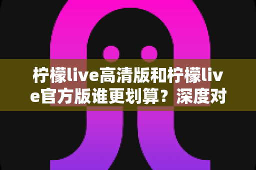 柠檬live高清版和柠檬live官方版谁更划算？深度对比帮你选出最省钱的选择