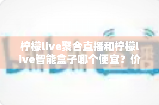 柠檬live聚合直播和柠檬live智能盒子哪个便宜?价格对比与高性价比选购全攻略 柠檬live聚合直播和柠檬live智能盒子哪个便宜?价格对比与高性价比选购全攻略