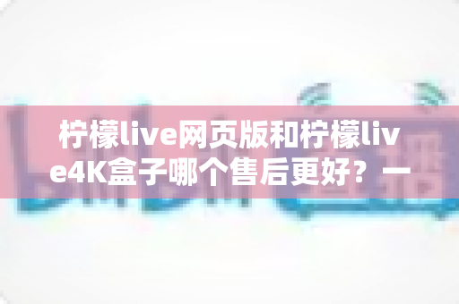 柠檬live网页版和柠檬live4K盒子哪个售后更好？一次说清两种版本的售后差异与选购思路