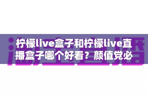 柠檬live盒子和柠檬live直播盒子哪个好看?颜值党必读的外观设计与视觉体验全面对比指南 柠檬live盒子和柠檬live直播盒子哪个好看?颜值党必读的外观设计与视觉体验全面对比指南