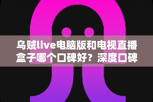 乌贼live电脑版和电视直播盒子哪个口碑好？深度口碑对比与实用选购指南