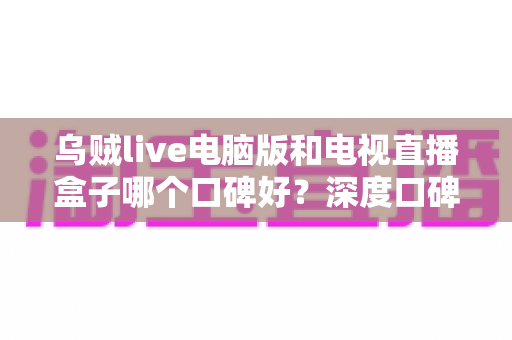 乌贼live电脑版和电视直播盒子哪个口碑好？深度口碑对比与实用选购指南