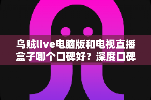 乌贼live电脑版和电视直播盒子哪个口碑好？深度口碑对比与实用选购指南
