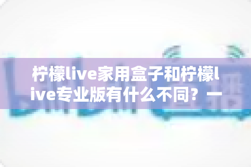 柠檬live家用盒子和柠檬live专业版有什么不同?一篇看懂差异的深度选购指南 柠檬live家用盒子和柠檬live专业版有什么不同?一篇看懂差异的深度选购指南