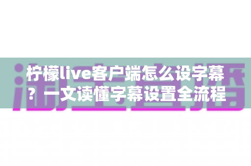 柠檬live客户端怎么设字幕？一文读懂字幕设置全流程，观播体验瞬间升级