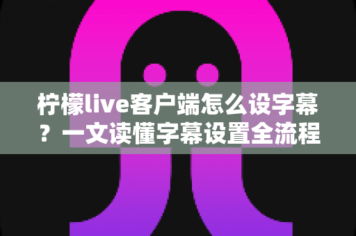 柠檬live客户端怎么设字幕？一文读懂字幕设置全流程，观播体验瞬间升级