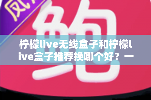 柠檬live无线盒子和柠檬live盒子推荐换哪个好？一文读懂两大热销直播设备的核心区别与选购建议