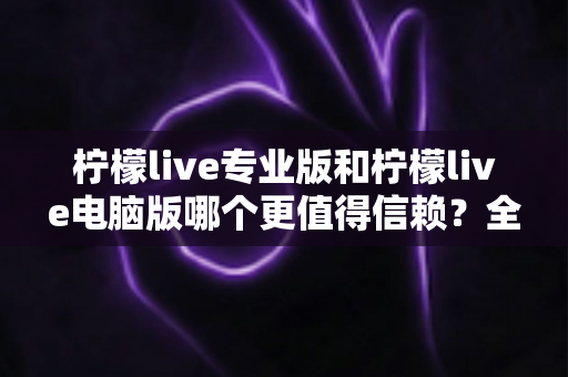 柠檬live专业版和柠檬live电脑版哪个更值得信赖？全面深度对比评测帮你选对版本