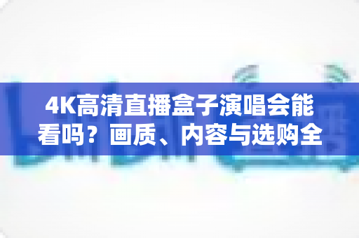 4K高清直播盒子演唱会能看吗?画质、内容与选购全解析一文读懂 4K高清直播盒子演唱会能看吗?画质、内容与选购全解析一文读懂