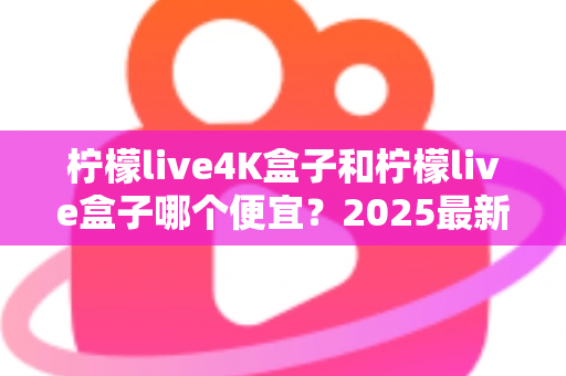 柠檬live4K盒子和柠檬live盒子哪个便宜？2025最新价格对比与选购全攻略