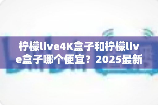 柠檬live4K盒子和柠檬live盒子哪个便宜？2025最新价格对比与选购全攻略