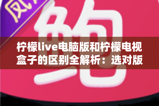 柠檬live电脑版和柠檬电视盒子的区别全解析:选对版本,让观看体验翻倍 柠檬live电脑版和柠檬电视盒子的区别全解析:选对版本,让观看体验翻倍