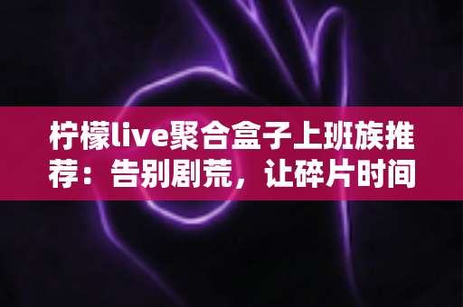 柠檬live聚合盒子上班族推荐:告别剧荒,让碎片时间重获新生的影音利器 柠檬live聚合盒子上班族推荐:告别剧荒,让碎片时间重获新生的影音利器
