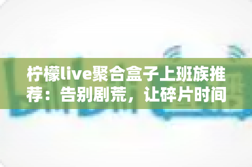 柠檬live聚合盒子上班族推荐:告别剧荒,让碎片时间重获新生的影音利器 柠檬live聚合盒子上班族推荐:告别剧荒,让碎片时间重获新生的影音利器