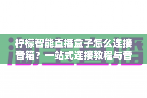 柠檬智能直播盒子怎么连接音箱？一站式连接教程与音质优化全攻略