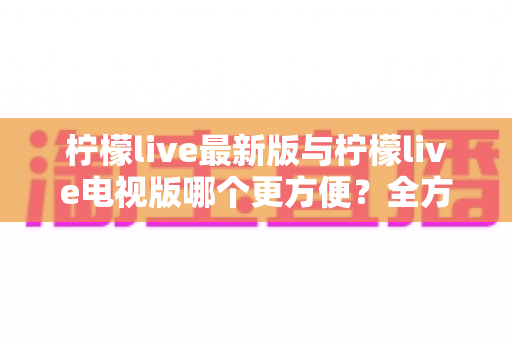 柠檬live最新版与柠檬live电视版哪个更方便？全方位对比分析帮你找到最适合的版本