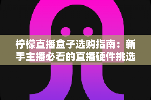 柠檬直播盒子选购指南：新手主播必看的直播硬件挑选全攻略