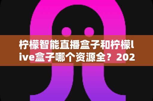 柠檬智能直播盒子和柠檬live盒子哪个资源全?2025最新资源对比与选购指南 柠檬智能直播盒子和柠檬live盒子哪个资源全?2025最新资源对比与选购指南
