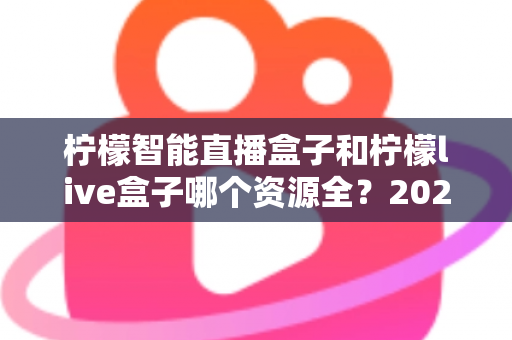 柠檬智能直播盒子和柠檬live盒子哪个资源全？2025最新资源对比与选购指南