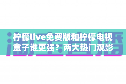 柠檬live免费版和柠檬电视盒子谁更强？两大热门观影方案全面深度对比评测