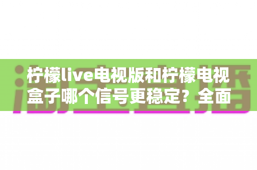 柠檬live电视版和柠檬电视盒子哪个信号更稳定？全面对比解析助你选出理想观影方案