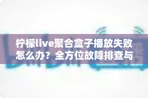 柠檬live聚合盒子播放失败怎么办？全方位故障排查与修复指南，轻松找回流畅观影体验