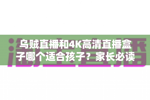 乌贼直播和4K高清直播盒子哪个适合孩子?家长必读的深度对比与科学选购指南 乌贼直播和4K高清直播盒子哪个适合孩子?家长必读的深度对比与科学选购指南