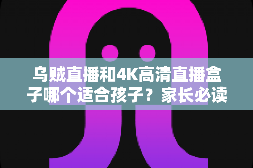 乌贼直播和4K高清直播盒子哪个适合孩子?家长必读的深度对比与科学选购指南 乌贼直播和4K高清直播盒子哪个适合孩子?家长必读的深度对比与科学选购指南