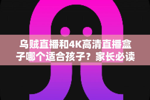 乌贼直播和4K高清直播盒子哪个适合孩子？家长必读的深度对比与科学选购指南