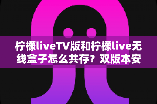 柠檬liveTV版和柠檬live无线盒子怎么共存？双版本安装设置全攻略与实用避坑指南