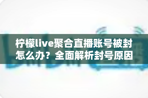 柠檬live聚合直播账号被封怎么办？全面解析封号原因与解封申诉实用指南