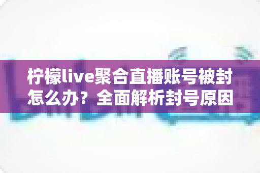 柠檬live聚合直播账号被封怎么办？全面解析封号原因与解封申诉实用指南