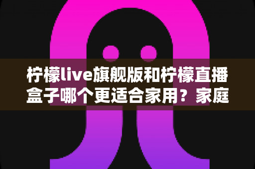 柠檬live旗舰版和柠檬直播盒子哪个更适合家用？家庭用户必看的深度对比与选购指南