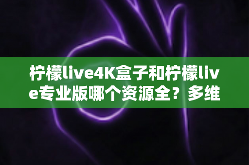 柠檬live4K盒子和柠檬live专业版哪个资源全？多维度深度对比与选购全指南