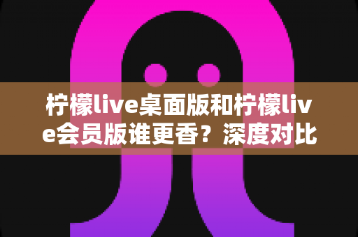 柠檬live桌面版和柠檬live会员版谁更香？深度对比测评帮你选出最适合自己的那一款
