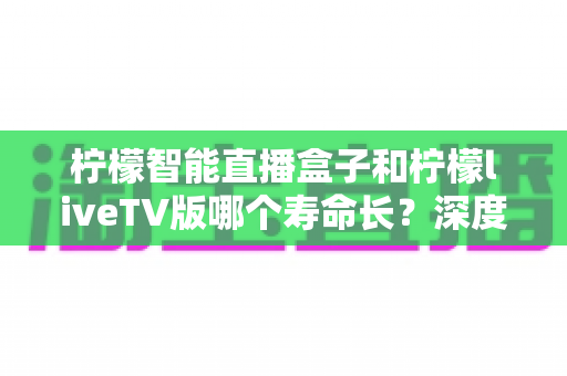 柠檬智能直播盒子和柠檬liveTV版哪个寿命长？深度解析与选购全攻略